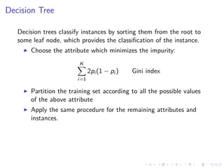 Decision Tree
Decision trees classify instances by sorting them from the root to
some leaf node, which provides the classiﬁcation of the instance.
Choose the attribute which minimizes the impurity:
K
i=1
2pi (1 − pi ) Gini index
Partition the training set according to all the possible values
of the above attribute
Apply the same procedure for the remaining attributes and
instances.
 