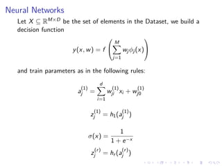 Neural Networks
Let X ⊆ RM×D be the set of elements in the Dataset, we build a
decision function
y(x, w) = f


M
j=1
wjφj(x)


and train parameters as in the following rules:
a
(1)
j =
d
i=1
w
(1)
ji xi + w
(1)
j0
z
(1)
j = h1(a
(1)
j )
σ(x) =
1
1 + e−x
z
(r)
j = hr (a
(r)
j )
 