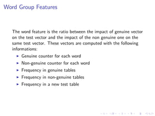 Word Group Features
The word feature is the ratio between the impact of genuine vector
on the test vector and the impact of the non genuine one on the
same test vector. These vectors are computed with the following
informations:
Genuine counter for each word
Non-genuine counter for each word
Frequency in genuine tables
Frequency in non-genuine tables
Frequency in a new test table
 
