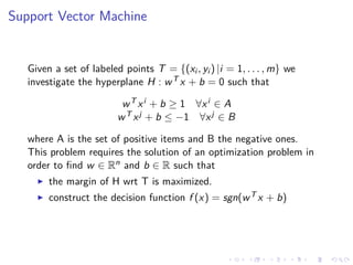 Support Vector Machine
Given a set of labeled points T = {(xi , yi ) |i = 1, . . . , m} we
investigate the hyperplane H : wT x + b = 0 such that
wT xi + b ≥ 1 ∀xi ∈ A
wT xj + b ≤ −1 ∀xj ∈ B
where A is the set of positive items and B the negative ones.
This problem requires the solution of an optimization problem in
order to ﬁnd w ∈ Rn and b ∈ R such that
the margin of H wrt T is maximized.
construct the decision function f (x) = sgn(wT x + b)
 