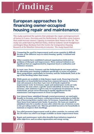 European approaches to
financing owner-occupied
housing repair and maintenance
This study examined the systems that underpin the repair and improvement
of homes in France, Germany and the Netherlands. It identifies some features
that could increase owners’ capacity to maintain their homes in the UK. The
study was undertaken by Michael Oxley, Andrew Golland, Sarah Hodgkinson
and Angela Maye-Banbury from the Centre for Comparative Housing
Research at De Montfort University in Leicester. The study found that:
Comparing the need for improvement work across countries is difficult
because of the different ways in which housing ‘quality’ is defined and
measured.
Other countries have established national organisations dedicated to
problems of disrepair and improvement. These national initiatives are
significant but are supplemented by important local co-ordination and
assistance measures.
In most cases, France, Germany and the Netherlands do not target policies
for alleviating poor housing conditions specifically at owner-occupation.
Many programmes, particularly in Germany and the Netherlands, look at the
age of the dwelling rather than tenure.
While grants are available to help finance repair work, financing is heavily
dependent on households borrowing from commercial sources. In France,
state aid amounts to less than 3 per cent of all funds required for
improvement work. In Germany, repair and maintenance works are only
funded by the state where a specific need is identified. In former West
Germany, state assistance is given only in exceptional circumstances. In the
Netherlands, private sector financing is equally significant for the
maintenance and improvement of owner-occupied homes.
Low interest loans, subsidised through central government, are used quite
broadly in Germany and France; central government undertakes to hold the
cost of borrowing below market rates. In Germany, households often obtain
these loans from regional state banks. In practice, the loans are repaid at
subsidised rates for a number of years after which the rate of interest reverts
to the prevailing market rate. This has provided incentives for households to
maintain or improve their dwellings.
Tax relief promotes improvement work in other countries, in contrast with
the UK where tax relief is no longer available on home improvement loans.
Repair and maintenance work often benefits from initiatives targeted at
other objectives, such as urban regeneration and energy saving.
J O S E P H
R O W N T R E E
FOUNDATION FEBRUARY 1999
 