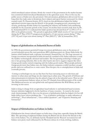 which introduced various reforms. Slowly the control of the government in the market became
less constricted which introduced liberalization in the agriculture sector. Thus in this way the
public sectors of India were also privatized. After privatization, globalisation did not wait for too
long when free trade came in the picture that is import and export barriers wereeased. In a latest
research study (N. Prasanna Kumar, 2013), listed out that globalization helped the Indian
agricultural sectorin improving the lifestyle of the people, assuaging poverty, promising food
security, producinga flexible market for expanding the industry and facilities and contributing
markedly for the economic growth of the country. In another latest research study done by Dr.
K. Somasekhar(2013) it is indicated that India’s position has elevated from 8th
in 1991 to 4th
in
2001 in the global economy. “The growth in agriculture GDP which stood at 4.7 per cent annum
during the 8th
Plan (1992-97) progressively declined to 2.1 per cent per annum during 7th
Plan
(1997-02) and 1.8 per cent annum during 10th
Plan (2002-07).” (Dr. K Somasekhar, 2013)
Impact of globalisation on Industrial Sector of India
In 1990s the government permitted foreign investment globalisation came in the picture of
several industrial sectors like steel, petroleum, BPO, pharmaceutical, etc. Hence India broke the
barriers which hindered trade, corporate investments, financial flow, etc. The huge amounts of
foreign investments incorporated in India elevated the standard of the Indian industries it made
the facilities technologically advanced and modern. The fast growing technology in India gave
rise to fast growing industries. But on the other hand it also led to negative impacts like when
foreign goods market started competing with the Indian goods market. When people preferred
foreign goods more than Indian ones, the Indian industry companies couldn’t produce enough
profits and even suffered loss to some extent. Thus this gave rise to unemployment in India and
eventually poverty.
Coming to technologies we can say that there has been increasing access to television and
internet in urban areas and things are also improving in urban areas. The growth of Software and
telecommunication in industries has also played a huge role in the industrial sector. Then we also
have the entertainment Industry where we have TV channels from different parts of the world.
Also Bollywood movies are seen global wide and reputed industries like Walt Disney are also
investing on this sector.
India is trying to change from an agriculture based industry to and industrial based economy
because industries happened to be the backbone of many countries. As stated in the recent
study (jimmynarangs, 2010), that even the process of globalization India has helped a lot but still
India suffers from various problems like - “ Use of primitive technology or under utilization of
technology”, “Poor infrastructure”, “Over staffed operations”, and “Expensive financing and
bureaucracy”
Impact of Globalisation on Culture in India
Globalisation has shown cultural impact on India since a long time, especially during the British
Rule. The upcoming of anglicized Indians during the British rule has shown the lifestyle in the
lives of the Indians. Yes, we definitely had the ‘Swadeshi’and the ‘Boycott’ movement but still
Indians were pretty much influenced by the Western culture; be it food, clothing, tradition,
 