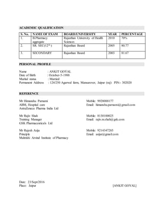 ACADEMIC QUALIFICATION
S. No. NAME OF EXAM BOARD/UNIVERSITY YEAR PERCENTAGE
1. B.Pharmacy
aggregate
Rajasthan University of Health
Sciences
2010 70%
2. SR. SEC(12th ) Rajasthan Board 2005 80.77
3. SECONDARY Rajasthan Board 2003 81.67
PERSONAL PROFILE
Name : ANKIT GOYAL
Date of Birth : October-5-1988
Marital status : Married
Permanent Address : 124/250 Agarwal farm, Mansarover, Jaipur (raj) PIN:- 302020
REFERENCE
Mr Himanshu Parnami Mobile: 9928088177
ABM, Hospital care Email: himanshu.parnami@gmail.com
AstraZeneca Pharma India Ltd
Mr Rajiv Shah Mobile: 8130100025
Training Manager Email: rajiv.m.shah@gsk.com
GSK Pharmaceuticals Ltd
Mr Rajesh Asija Mobile: 9214347285
Principle Email: asijar@gmail.com
Mahrishi Arvind Institute of Pharmacy
Date: 23/Sept/2016
Place: Jaipur [ANKIT GOYAL]
 