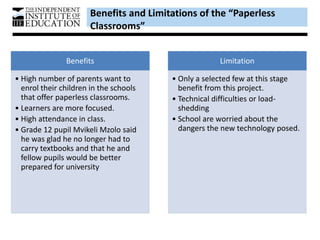 Benefits and Limitations of the “Paperless
Classrooms”
Benefits
• High number of parents want to
enrol their children in the schools
that offer paperless classrooms.
• Learners are more focused.
• High attendance in class.
• Grade 12 pupil Mvikeli Mzolo said
he was glad he no longer had to
carry textbooks and that he and
fellow pupils would be better
prepared for university
Limitation
• Only a selected few at this stage
benefit from this project.
• Technical difficulties or load-
shedding
• School are worried about the
dangers the new technology posed.
 