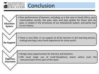 Conclusion
Education
System
• Poor performance of learners, including, as is the case in South Africa, poor
matriculation results, low pass rates and poor grades for those who do
pass, is rooted in the structures of our educational system, and partly due
to our history.
No Support
• There is very little, or no support at all for learners in the learning process,
making learning a very harsh experience for some youth.
Paperless
Classroom
• Brings many opportunities for learners and teachers.
• HEI must make use of multi-disciplinary teams where even the
lecturer/coach forms part of the team.
 