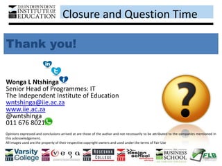 Closure and Question Time
Thank you!
Wonga L Ntshinga
Senior Head of Programmes: IT
The Independent Institute of Education
wntshinga@iie.ac.za
www.iie.ac.za
@wntshinga
011 676 8021
Opinions expressed and conclusions arrived at are those of the author and not necessarily to be attributed to the companies mentioned in
this acknowledgement.
All images used are the property of their respective copyright owners and used under the terms of Fair Use
2015/08/11 14
 