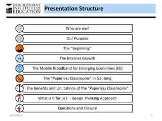 Presentation Structure
Who are we?
Our Purpose
The “Beginning”
The Internet Growth
The Mobile Broadband for Emerging Economies (EE)
The “Paperless Classrooms” in Gauteng
The Benefits and Limitations of the “Paperless Classrooms”
What is it for us? - Design Thinking Approach
Questions and Closure
2015/08/11 2
 