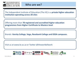 Who are we?
2015/08/11 3
The Independent Institute of Education (The IIE) is a private higher education
institution operating across 20 sites
Offering more than 70 registered and accredited higher education
programmes from Higher Certificate to Masters level
Brands: Varsity College, Vega, Rosebank College and DSSA campuses.
Visit us at www.iie.ac.za or Twitter @theworldofwork
 