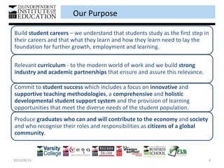 Our Purpose
2015/08/11 4
Build student careers – we understand that students study as the first step in
their careers and that what they learn and how they learn need to lay the
foundation for further growth, employment and learning.
Relevant curriculum - to the modern world of work and we build strong
industry and academic partnerships that ensure and assure this relevance.
Commit to student success which includes a focus on innovative and
supportive teaching methodologies, a comprehensive and holistic
developmental student support system and the provision of learning
opportunities that meet the diverse needs of the student population.
Produce graduates who can and will contribute to the economy and society
and who recognise their roles and responsibilities as citizens of a global
community.
 