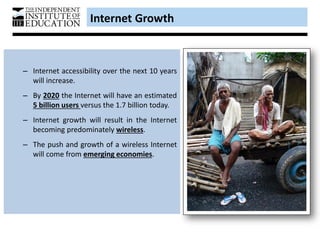Internet Growth
– Internet accessibility over the next 10 years
will increase.
– By 2020 the Internet will have an estimated
5 billion users versus the 1.7 billion today.
– Internet growth will result in the Internet
becoming predominately wireless.
– The push and growth of a wireless Internet
will come from emerging economies.
 