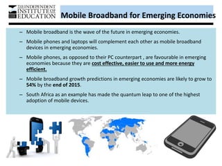 Mobile Broadband for Emerging Economies
– Mobile broadband is the wave of the future in emerging economies.
– Mobile phones and laptops will complement each other as mobile broadband
devices in emerging economies.
– Mobile phones, as opposed to their PC counterpart , are favourable in emerging
economies because they are cost effective, easier to use and more energy
efficient.
– Mobile broadband growth predictions in emerging economies are likely to grow to
54% by the end of 2015.
– South Africa as an example has made the quantum leap to one of the highest
adoption of mobile devices.
 