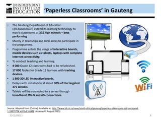 • The Gauteng Department of Education
(@EducationGP) extend its learning technology to
matric classrooms at 375 high schools – best
performing
• Mainly in townships and rural areas to participate in
the programme.
• Programme entails the usage of interactive boards,
mobile devices such as tablets, laptops with complete
internet connectivity.
• To conduct teaching and learning.
• 4 000 Grade 12 classrooms had to be refurbished.
• 17 000 Tables for Grade 12 learners with tracking
devices.
• 1 800 3D LED interactive boards.
• Delays with installation at about 30% of the targeted
375 schools.
• Tablets will be connected to a server through
broadband, Wi-Fi and 4G connections.
‘Paperless Classrooms’ in Gauteng
Source: Adapted from [Online]. Available at: http://www.iol.co.za/news/south-africa/gauteng/paperless-classrooms-set-to-expand-
1.1887977#.VcP0uE3z6M8 [Accessed 7 August 2015].
2015/08/11 8
 