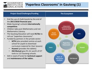 • End the use of chalk boards by the end of
the 2017/2018 financial year.
• Make Gauteng’s schools internationally
competitive.
• Children take pure Mathematics and not
Mathematics Literacy.
• The Gauteng Education will need R17bn to
roll out “paperless classrooms”.
• Funded by partners in the private sector:
• MTN (also provided centres at each
school for pupils to download
curriculum material for their lessons)
• Huawei (provides the tablets)
• Old Mutual gave R1.2m worth of ICT
tools to 115 Gauteng schools.
• Still in need of funds for technical support
and maintenance of the tables.
Project Goal/Challenges/Funding The Ecosystem
Paperless
Classroom
Independent
Communications
Authority of SA
MTN
Huawei
Old Mutual
Dept. of
Telecommu
nications
Users
Postal
Services
‘Paperless Classrooms’ in Gauteng (1)
 