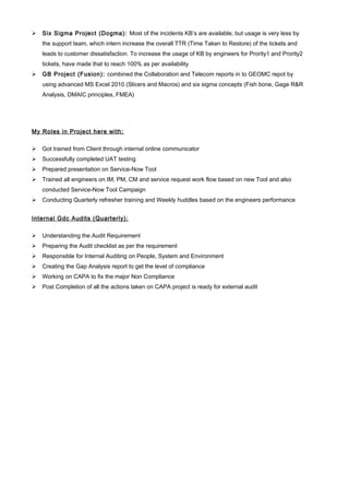  Six Sigma Project (Dogma): Most of the incidents KB’s are available, but usage is very less by
the support team, which intern increase the overall TTR (Time Taken to Restore) of the tickets and
leads to customer dissatisfaction. To increase the usage of KB by engineers for Prority1 and Prority2
tickets, have made that to reach 100% as per availability
 GB Project (Fusion): combined the Collaboration and Telecom reports in to GEOMC repot by
using advanced MS Excel 2010 (Slicers and Macros) and six sigma concepts (Fish bone, Gage R&R
Analysis, DMAIC principles, FMEA)
My Roles in Project here with:
 Got trained from Client through internal online communicator
 Successfully completed UAT testing
 Prepared presentation on Service-Now Tool
 Trained all engineers on IM, PM, CM and service request work flow based on new Tool and also
conducted Service-Now Tool Campaign
 Conducting Quarterly refresher training and Weekly huddles based on the engineers performance
Internal Gdc Audits (Quarterly):
 Understanding the Audit Requirement
 Preparing the Audit checklist as per the requirement
 Responsible for Internal Auditing on People, System and Environment
 Creating the Gap Analysis report to get the level of compliance
 Working on CAPA to fix the major Non Compliance
 Post Completion of all the actions taken on CAPA project is ready for external audit
 