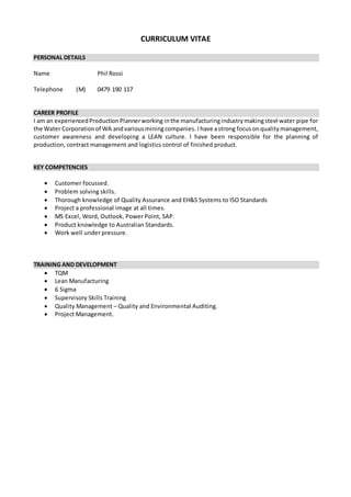 CURRICULUM VITAE
PERSONAL DETAILS
Name Phil Rossi
Telephone (M) 0479 190 117
CAREER PROFILE
I am an experiencedProductionPlannerworking inthe manufacturingindustrymakingsteel water pipe for
the Water Corporationof WA andvariousminingcompanies. Ihave astrong focus onqualitymanagement,
customer awareness and developing a LEAN culture. I have been responsible for the planning of
production, contract management and logistics control of finished product.
KEY COMPETENCIES
 Customer focussed.
 Problem solving skills.
 Thorough knowledge of Quality Assurance and EH&S Systems to ISO Standards
 Project a professional image at all times.
 MS Excel, Word, Outlook, Power Point, SAP.
 Product knowledge to Australian Standards.
 Work well under pressure.
TRAINING AND DEVELOPMENT
 TQM
 Lean Manufacturing
 6 Sigma
 Supervisory Skills Training
 Quality Management – Quality and Environmental Auditing.
 Project Management.
 