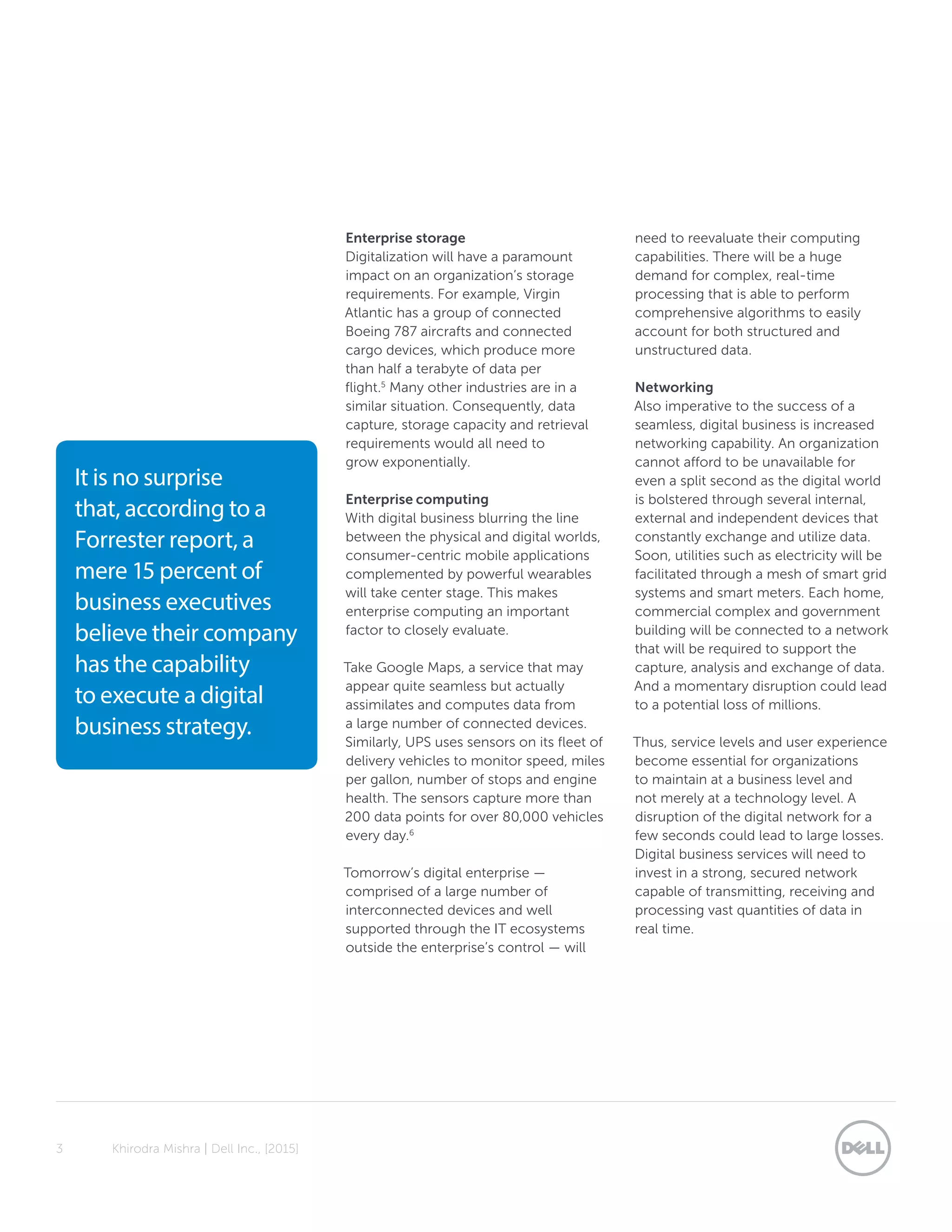3	 Khirodra Mishra | Dell Inc., [2015]
Enterprise storage
Digitalization will have a paramount
impact on an organization’s storage
requirements. For example, Virgin
Atlantic has a group of connected
Boeing 787 aircrafts and connected
cargo devices, which produce more
than half a terabyte of data per
flight.5
Many other industries are in a
similar situation. Consequently, data
capture, storage capacity and retrieval
requirements would all need to
grow exponentially.
Enterprise computing
With digital business blurring the line
between the physical and digital worlds,
consumer-centric mobile applications
complemented by powerful wearables
will take center stage. This makes
enterprise computing an important
factor to closely evaluate.
Take Google Maps, a service that may
appear quite seamless but actually
assimilates and computes data from
a large number of connected devices.
Similarly, UPS uses sensors on its fleet of
delivery vehicles to monitor speed, miles
per gallon, number of stops and engine
health. The sensors capture more than
200 data points for over 80,000 vehicles
every day.6
Tomorrow’s digital enterprise —
comprised of a large number of
interconnected devices and well
supported through the IT ecosystems
outside the enterprise’s control — will
need to reevaluate their computing
capabilities. There will be a huge
demand for complex, real-time
processing that is able to perform
comprehensive algorithms to easily
account for both structured and
unstructured data.
Networking
Also imperative to the success of a
seamless, digital business is increased
networking capability. An organization
cannot afford to be unavailable for
even a split second as the digital world
is bolstered through several internal,
external and independent devices that
constantly exchange and utilize data.
Soon, utilities such as electricity will be
facilitated through a mesh of smart grid
systems and smart meters. Each home,
commercial complex and government
building will be connected to a network
that will be required to support the
capture, analysis and exchange of data.
And a momentary disruption could lead
to a potential loss of millions.
Thus, service levels and user experience
become essential for organizations
to maintain at a business level and
not merely at a technology level. A
disruption of the digital network for a
few seconds could lead to large losses.
Digital business services will need to
invest in a strong, secured network
capable of transmitting, receiving and
processing vast quantities of data in
real time.
It is no surprise
that, according to a
Forrester report, a
mere 15 percent of
business executives
believe their company
has the capability
to execute a digital
business strategy.
 