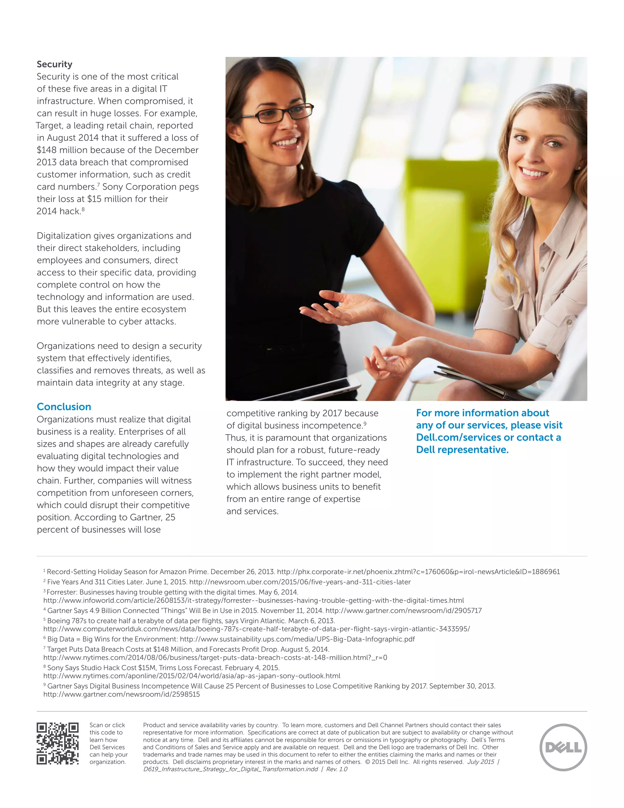 Product and service availability varies by country.  To learn more, customers and Dell Channel Partners should contact their sales
representative for more information.  Specifications are correct at date of publication but are subject to availability or change without
notice at any time.  Dell and its affiliates cannot be responsible for errors or omissions in typography or photography.  Dell’s Terms
and Conditions of Sales and Service apply and are available on request.  Dell and the Dell logo are trademarks of Dell Inc.  Other
trademarks and trade names may be used in this document to refer to either the entities claiming the marks and names or their
products.  Dell disclaims proprietary interest in the marks and names of others.  © 2015 Dell Inc.  All rights reserved. July 2015 |
D619_Infrastructure_Strategy_for_Digital_Transformation.indd | Rev. 1.0
Scan or click
this code to
learn how
Dell Services
can help your
organization.
Security
Security is one of the most critical
of these five areas in a digital IT
infrastructure. When compromised, it
can result in huge losses. For example,
Target, a leading retail chain, reported
in August 2014 that it suffered a loss of
$148 million because of the December
2013 data breach that compromised
customer information, such as credit
card numbers.7
Sony Corporation pegs
their loss at $15 million for their
2014 hack.8
Digitalization gives organizations and
their direct stakeholders, including
employees and consumers, direct
access to their specific data, providing
complete control on how the
technology and information are used.
But this leaves the entire ecosystem
more vulnerable to cyber attacks.
Organizations need to design a security
system that effectively identifies,
classifies and removes threats, as well as
maintain data integrity at any stage.
Conclusion
Organizations must realize that digital
business is a reality. Enterprises of all
sizes and shapes are already carefully
evaluating digital technologies and
how they would impact their value
chain. Further, companies will witness
competition from unforeseen corners,
which could disrupt their competitive
position. According to Gartner, 25
percent of businesses will lose
competitive ranking by 2017 because
of digital business incompetence.9
Thus, it is paramount that organizations
should plan for a robust, future-ready
IT infrastructure. To succeed, they need
to implement the right partner model,
which allows business units to benefit
from an entire range of expertise
and services.
For more information about
any of our services, please visit
Dell.com/services or contact a
Dell representative.
1
Record-Setting Holiday Season for Amazon Prime. December 26, 2013. http://phx.corporate-ir.net/phoenix.zhtml?c=176060&p=irol-newsArticle&ID=1886961
2
Five Years And 311 Cities Later. June 1, 2015. http://newsroom.uber.com/2015/06/five-years-and-311-cities-later
3
Forrester: Businesses having trouble getting with the digital times. May 6, 2014.
http://www.infoworld.com/article/2608153/it-strategy/forrester--businesses-having-trouble-getting-with-the-digital-times.html
4
Gartner Says 4.9 Billion Connected “Things” Will Be in Use in 2015. November 11, 2014. http://www.gartner.com/newsroom/id/2905717
5
Boeing 787s to create half a terabyte of data per flights, says Virgin Atlantic. March 6, 2013.
http://www.computerworlduk.com/news/data/boeing-787s-create-half-terabyte-of-data-per-flight-says-virgin-atlantic-3433595/
6
Big Data = Big Wins for the Environment: http://www.sustainability.ups.com/media/UPS-Big-Data-Infographic.pdf
7
Target Puts Data Breach Costs at $148 Million, and Forecasts Profit Drop. August 5, 2014.
http://www.nytimes.com/2014/08/06/business/target-puts-data-breach-costs-at-148-million.html?_r=0
8
Sony Says Studio Hack Cost $15M, Trims Loss Forecast. February 4, 2015.
http://www.nytimes.com/aponline/2015/02/04/world/asia/ap-as-japan-sony-outlook.html
9
Gartner Says Digital Business Incompetence Will Cause 25 Percent of Businesses to Lose Competitive Ranking by 2017. September 30, 2013.
http://www.gartner.com/newsroom/id/2598515
 