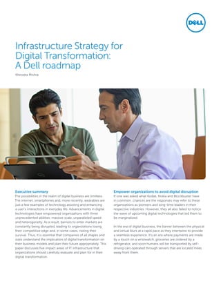 Infrastructure Strategy for
Digital Transformation:
A Dell roadmap
Khirodra Mishra
Executive summary
The possibilities in the realm of digital business are limitless.
The internet, smartphones and, more recently, wearables are
just a few examples of technology assisting and enhancing
a user’s interactions in everyday life. Advancements in digital
technologies have empowered organizations with three
unprecedented abilities: massive scale, unparalleled speed
and heterogeneity. As a result, barriers to enter markets are
constantly being disrupted, leading to organizations losing
their competitive edge and, in some cases, risking their
survival. Thus, it is essential that companies of all shapes and
sizes understand the implication of digital transformation on
their business models and plan their future appropriately. This
paper discusses five impact areas of IT infrastructure that
organizations should carefully evaluate and plan for in their
digital transformation.
Empower organizations to avoid digital disruption
If one was asked what Kodak, Nokia and Blockbuster have
in common, chances are the responses may refer to these
organizations as pioneers and long-time leaders in their
respective industries. However, they all also failed to notice
the wave of upcoming digital technologies that led them to
be marginalized.
In the era of digital business, the barrier between the physical
and virtual blurs at a rapid pace as they intertwine to provide
a seamless experience. It’s an era where payments are made
by a touch on a wristwatch, groceries are ordered by a
refrigerator, and soon humans will be transported by self-
driving cars operated through servers that are located miles
away from them.
 