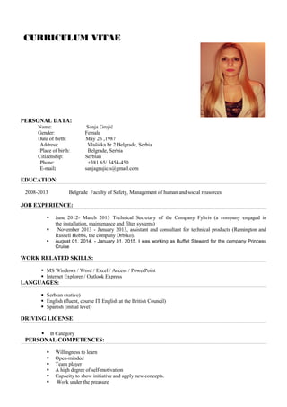 CURRICULUM VITAE
PERSONAL DATA:
Name: Sanja Grujić
Gender: Female
Date of birth: May 26 ,1987
Address: Vlašićka br 2 Belgrade, Serbia
Place of birth: Belgrade, Serbia
Citizenship: Serbian
Phone: +381 65/ 5454-450
E-mail: sanjagrujic.s@gmail.com
EDUCATION:
2008-2013 Belgrade Faculty of Safety, Management of human and social reusorces.
JOB EXPERIENCE:
 June 2012- March 2013 Technical Secretary of the Company Fyltris (a company engaged in
the installation, maintenance and filter systems)
 November 2013 - January 2013, assistant and consultant for technical products (Remington and
Russell Hobbs, the company Orbiko).
 August 01. 2014. - January 31. 2015. I was working as Buffet Steward for the company Princess
Cruise
WORK RELATED SKILLS:
 MS Windows / Word / Excel / Access / PowerPoint
 Internet Explorer / Outlook Express
LANGUAGES:
 Serbian (native)
 English (fluent, course IT English at the British Council)
 Spanish (initial level)
DRIVING LICENSE
 B Category
PERSONAL COMPETENCES:
 Willingness to learn
 Open-minded
 Team player
 A high degree of self-motivation
 Capacity to show initiative and apply new concepts.
 Work under the preasure
 