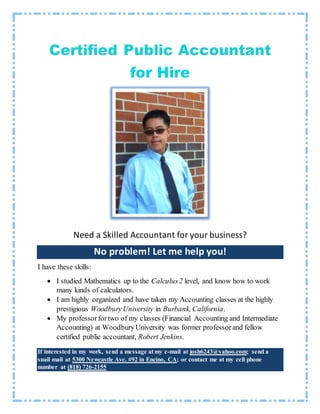 Need a Skilled Accountant for your business?
No problem! Let me help you!
I have these skills:
 I studied Mathematics up to the Calculus2 level, and know how to work
many kinds of calculators.
 I am highly organized and have taken my Accounting classes at the highly
prestigious WoodburyUniversity in Burbank, California.
 My professorfortwo of my classes (Financial Accounting and Intermediate
Accounting) at WoodburyUniversity was former professor and fellow
certified public accountant, Robert Jenkins.
If interested in my work, send a message at my e-mail at josh6243@yahoo.com; send a
snail mail at 5300 Newcastle Ave. #92 in Encino, CA; or contact me at my cell phone
number at (818) 726-2155
 