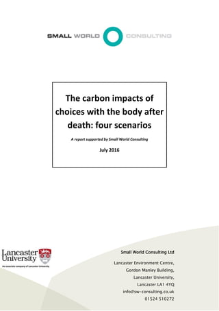 The carbon impacts of
choices with the body after
death: four scenarios
A report supported by Small World Consulting
July 2016
Small World Consulting Ltd
Lancaster Environment Centre,
Gordon Manley Building,
Lancaster University,
Lancaster LA1 4YQ
info@sw-consulting.co.uk
01524 510272
(Kendal Office: 01539 729021)
 