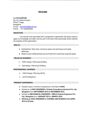 RESUME
C.J.P.N.KARTHIK
No. 40, Lakshmi layout,
BTM 2nd
stage,
Bangalore.
E-mail : cjpnkarthik@gmail.com
Phone : +91 9490202489.
OBJECTIVE:
I am aiming to be associated with a progressive organization that gives scope to
apply my knowledge and skills, and be part of the team that dynamically works towards
the progress of the organization.
SKILLS:
♦ Hardworking, Team work, striving to grasp new techniques and apply
effectively.
♦ Ability to work collaboratively and commitment to achieving corporate goals.
FIELDS OF INTEREST:
♦ HVAC design, Planning & Drafting.
♦ Pipe design, Planning & Drafting.
PROFESSIONAL COURSES:
♦ HVAC Design, Planning (2010).
♦ AUTO CAD(2010).
PRESENT EXPERIENCE:
♦ Overall 4 years 3 months of experience in the field of HVAC.
♦ Worked as a HVAC ENGINEER at Entask Consultancy Services Pvt. Ltd.,
Bangalore from SEPTEMBER 2010 to NOVEMBER 2012.
♦ Worked as MECHANICAL ENGINEER in MECA Projects Engineers Pvt.
Ltd., Bangalore from JANUARY 2013 to MARCH 2014.
♦ Working as HVAC ENGINEER in CHANNEL BIO-SCIENCE from APRIL
2014 to till date
 