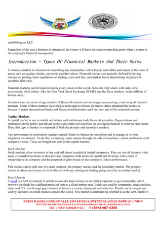 RUESS BASSES LONGEMALLE 1204 GENEVA,SWITZERLAND,EUROPEAN UNION
MILITARY QUARTERS,JOHORE CASTLE,81200,JOHORE BHARU,JOHORE,MALAYSIA
TEL ; +60177430448 FAX : +1 (844) 487-6306
establishing an LLC.
Regardless of the way a business is structured, its owners will have the same overarching goals when it comes to
the company's financial management.
IntroductionIntroductionIntroductionIntroduction ---- TypesTypesTypesTypes OfOfOfOf FinancialFinancialFinancialFinancial MarketsMarketsMarketsMarkets AndAndAndAnd TheirTheirTheirTheir RolesRolesRolesRoles
A financial market is a broad term describing any marketplace where buyers and sellers participate in the trade of
assets such as equities, bonds, currencies and derivatives. Financial markets are typically defined by having
transparent pricing, basic regulations on trading, costs and fees, and market forces determining the prices of
securities that trade.
Financial markets can be found in nearly every nation in the world. Some are very small, with only a few
participants, while others - like the New York Stock Exchange (NYSE) and the forex markets - trade trillions of
dollars daily.
Investors have access to a large number of financial markets and exchanges representing a vast array of financial
products. Some of these markets have always been open to private investors; others remained the exclusive
domain of major international banks and financial professionals until the very end of the twentieth century.
Capital Markets
A capital market is one in which individuals and institutions trade financial securities. Organizations and
institutions in the public and private sectors also often sell securities on the capital markets in order to raise funds.
Thus, this type of market is composed of both the primary and secondary markets.
Any government or corporation requires capital (funds) to finance its operations and to engage in its own
long-term investments. To do this, a company raises money through the sale of securities - stocks and bonds in the
company's name. These are bought and sold in the capital markets.
Stock Markets
Stock markets allow investors to buy and sell shares in publicly traded companies. They are one of the most vital
areas of a market economy as they provide companies with access to capital and investors with a slice of
ownership in the company and the potential of gains based on the company's future performance.
This market can be split into two main sections: the primary market and the secondary market. The primary
market is where new issues are first offered, with any subsequent trading going on in the secondary market.
Bond Markets
A bond is a debt investment in which an investor loans money to an entity (corporate or governmental), which
borrows the funds for a defined period of time at a fixed interest rate. Bonds are used by companies, municipalities,
states and U.S. and foreign governments to finance a variety of projects and activities. Bonds can be bought and
sold by investors on credit markets around the world. This market is alternatively referred to as the debt, credit or
 