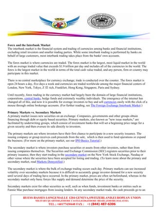 RUESS BASSES LONGEMALLE 1204 GENEVA,SWITZERLAND,EUROPEAN UNION
MILITARY QUARTERS,JOHORE CASTLE,81200,JOHORE BHARU,JOHORE,MALAYSIA
TEL ; +60177430448 FAX : +1 (844) 487-6306
Forex and the Interbank Market
The interbank market is the financial system and trading of currencies among banks and financial institutions,
excluding retail investors and smaller trading parties. While some interbank trading is performed by banks on
behalf of large customers, most interbank trading takes place from the banks' own accounts.
The forex market is where currencies are traded. The forex market is the largest, most liquid market in the world
with an average traded value that exceeds $1.9 trillion per day and includes all of the currencies in the world. The
forex is the largest market in the world in terms of the total cash value traded, and any person, firm or country may
participate in this market.
There is no central marketplace for currency exchange; trade is conducted over the counter. The forex market is
open 24 hours a day, five days a week and currencies are traded worldwide among the major financial centers of
London, New York, Tokyo, Z 眉 rich, Frankfurt, Hong Kong, Singapore, Paris and Sydney.
Until recently, forex trading in the currency market had largely been the domain of large financial institutions,
corporations, central banks, hedge funds and extremely wealthy individuals. The emergence of the internet has
changed all of this, and now it is possible for average investors to buy and sell currencies easily with the click of a
mouse through online brokerage accounts. (For further reading, see The Foreign Exchange Interbank Market.)
Primary Markets vs. Secondary Markets
A primary market issues new securities on an exchange. Companies, governments and other groups obtain
financing through debt or equity based securities. Primary markets, also known as "new issue markets," are
facilitated by underwriting groups, which consist of investment banks that will set a beginning price range for a
given security and then oversee its sale directly to investors.
The primary markets are where investors have their first chance to participate in a new security issuance. The
issuing company or group receives cash proceeds from the sale, which is then used to fund operations or expand
the business. (For more on the primary market, see our IPO Basics Tutorial.)
The secondary market is where investors purchase securities or assets from other investors, rather than from
issuing companies themselves. The Securities and Exchange Commission (SEC) registers securities prior to their
primary issuance, then they start trading in the secondary market on the New York Stock Exchange, Nasdaq or
other venue where the securities have been accepted for listing and trading. (To learn more about the primary and
secondary market, read Markets Demystified.)
The secondary market is where the bulk of exchange trading occurs each day. Primary markets can see increased
volatility over secondary markets because it is difficult to accurately gauge investor demand for a new security
until several days of trading have occurred. In the primary market, prices are often set beforehand, whereas in the
secondary market only basic forces like supply and demand determine the price of the security.
Secondary markets exist for other securities as well, such as when funds, investment banks or entities such as
Fannie Mae purchase mortgages from issuing lenders. In any secondary market trade, the cash proceeds go to an
 