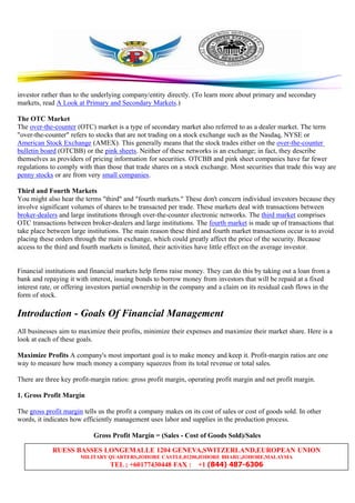 RUESS BASSES LONGEMALLE 1204 GENEVA,SWITZERLAND,EUROPEAN UNION
MILITARY QUARTERS,JOHORE CASTLE,81200,JOHORE BHARU,JOHORE,MALAYSIA
TEL ; +60177430448 FAX : +1 (844) 487-6306
investor rather than to the underlying company/entity directly. (To learn more about primary and secondary
markets, read A Look at Primary and Secondary Markets.)
The OTC Market
The over-the-counter (OTC) market is a type of secondary market also referred to as a dealer market. The term
"over-the-counter" refers to stocks that are not trading on a stock exchange such as the Nasdaq, NYSE or
American Stock Exchange (AMEX). This generally means that the stock trades either on the over-the-counter
bulletin board (OTCBB) or the pink sheets. Neither of these networks is an exchange; in fact, they describe
themselves as providers of pricing information for securities. OTCBB and pink sheet companies have far fewer
regulations to comply with than those that trade shares on a stock exchange. Most securities that trade this way are
penny stocks or are from very small companies.
Third and Fourth Markets
You might also hear the terms "third" and "fourth markets." These don't concern individual investors because they
involve significant volumes of shares to be transacted per trade. These markets deal with transactions between
broker-dealers and large institutions through over-the-counter electronic networks. The third market comprises
OTC transactions between broker-dealers and large institutions. The fourth market is made up of transactions that
take place between large institutions. The main reason these third and fourth market transactions occur is to avoid
placing these orders through the main exchange, which could greatly affect the price of the security. Because
access to the third and fourth markets is limited, their activities have little effect on the average investor.
Financial institutions and financial markets help firms raise money. They can do this by taking out a loan from a
bank and repaying it with interest, issuing bonds to borrow money from investors that will be repaid at a fixed
interest rate, or offering investors partial ownership in the company and a claim on its residual cash flows in the
form of stock.
Introduction - Goals Of Financial Management
All businesses aim to maximize their profits, minimize their expenses and maximize their market share. Here is a
look at each of these goals.
Maximize Profits A company's most important goal is to make money and keep it. Profit-margin ratios are one
way to measure how much money a company squeezes from its total revenue or total sales.
There are three key profit-margin ratios: gross profit margin, operating profit margin and net profit margin.
1. Gross Profit Margin
The gross profit margin tells us the profit a company makes on its cost of sales or cost of goods sold. In other
words, it indicates how efficiently management uses labor and supplies in the production process.
Gross Profit Margin = (Sales - Cost of Goods Sold)/Sales
 