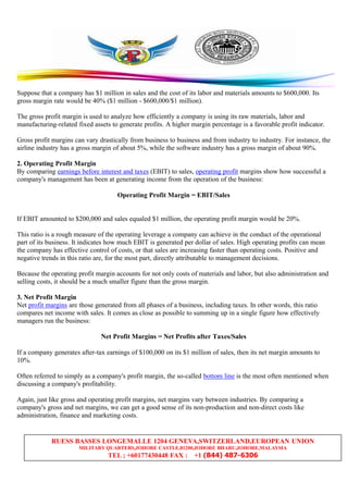 RUESS BASSES LONGEMALLE 1204 GENEVA,SWITZERLAND,EUROPEAN UNION
MILITARY QUARTERS,JOHORE CASTLE,81200,JOHORE BHARU,JOHORE,MALAYSIA
TEL ; +60177430448 FAX : +1 (844) 487-6306
Suppose that a company has $1 million in sales and the cost of its labor and materials amounts to $600,000. Its
gross margin rate would be 40% ($1 million - $600,000/$1 million).
The gross profit margin is used to analyze how efficiently a company is using its raw materials, labor and
manufacturing-related fixed assets to generate profits. A higher margin percentage is a favorable profit indicator.
Gross profit margins can vary drastically from business to business and from industry to industry. For instance, the
airline industry has a gross margin of about 5%, while the software industry has a gross margin of about 90%.
2. Operating Profit Margin
By comparing earnings before interest and taxes (EBIT) to sales, operating profit margins show how successful a
company's management has been at generating income from the operation of the business:
Operating Profit Margin = EBIT/Sales
If EBIT amounted to $200,000 and sales equaled $1 million, the operating profit margin would be 20%.
This ratio is a rough measure of the operating leverage a company can achieve in the conduct of the operational
part of its business. It indicates how much EBIT is generated per dollar of sales. High operating profits can mean
the company has effective control of costs, or that sales are increasing faster than operating costs. Positive and
negative trends in this ratio are, for the most part, directly attributable to management decisions.
Because the operating profit margin accounts for not only costs of materials and labor, but also administration and
selling costs, it should be a much smaller figure than the gross margin.
3. Net Profit Margin
Net profit margins are those generated from all phases of a business, including taxes. In other words, this ratio
compares net income with sales. It comes as close as possible to summing up in a single figure how effectively
managers run the business:
Net Profit Margins = Net Profits after Taxes/Sales
If a company generates after-tax earnings of $100,000 on its $1 million of sales, then its net margin amounts to
10%.
Often referred to simply as a company's profit margin, the so-called bottom line is the most often mentioned when
discussing a company's profitability.
Again, just like gross and operating profit margins, net margins vary between industries. By comparing a
company's gross and net margins, we can get a good sense of its non-production and non-direct costs like
administration, finance and marketing costs.
 