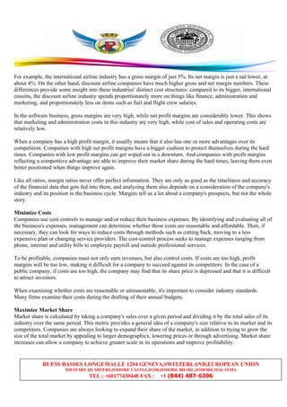 RUESS BASSES LONGEMALLE 1204 GENEVA,SWITZERLAND,EUROPEAN UNION
MILITARY QUARTERS,JOHORE CASTLE,81200,JOHORE BHARU,JOHORE,MALAYSIA
TEL ; +60177430448 FAX : +1 (844) 487-6306
For example, the international airline industry has a gross margin of just 5%. Its net margin is just a tad lower, at
about 4%. On the other hand, discount airline companies have much higher gross and net margin numbers. These
differences provide some insight into these industries' distinct cost structures: compared to its bigger, international
cousins, the discount airline industry spends proportionately more on things like finance, administration and
marketing, and proportionately less on items such as fuel and flight crew salaries.
In the software business, gross margins are very high, while net profit margins are considerably lower. This shows
that marketing and administration costs in this industry are very high, while cost of sales and operating costs are
relatively low.
When a company has a high profit margin, it usually means that it also has one or more advantages over its
competition. Companies with high net profit margins have a bigger cushion to protect themselves during the hard
times. Companies with low profit margins can get wiped out in a downturn. And companies with profit margins
reflecting a competitive advantage are able to improve their market share during the hard times, leaving them even
better positioned when things improve again.
Like all ratios, margin ratios never offer perfect information. They are only as good as the timeliness and accuracy
of the financial data that gets fed into them, and analyzing them also depends on a consideration of the company's
industry and its position in the business cycle. Margins tell us a lot about a company's prospects, but not the whole
story.
Minimize Costs
Companies use cost controls to manage and/or reduce their business expenses. By identifying and evaluating all of
the business's expenses, management can determine whether those costs are reasonable and affordable. Then, if
necessary, they can look for ways to reduce costs through methods such as cutting back, moving to a less
expensive plan or changing service providers. The cost-control process seeks to manage expenses ranging from
phone, internet and utility bills to employee payroll and outside professional services.
To be profitable, companies must not only earn revenues, but also control costs. If costs are too high, profit
margins will be too low, making it difficult for a company to succeed against its competitors. In the case of a
public company, if costs are too high, the company may find that its share price is depressed and that it is difficult
to attract investors.
When examining whether costs are reasonable or unreasonable, it's important to consider industry standards.
Many firms examine their costs during the drafting of their annual budgets.
Maximize Market Share
Market share is calculated by taking a company's sales over a given period and dividing it by the total sales of its
industry over the same period. This metric provides a general idea of a company's size relative to its market and its
competitors. Companies are always looking to expand their share of the market, in addition to trying to grow the
size of the total market by appealing to larger demographics, lowering prices or through advertising. Market share
increases can allow a company to achieve greater scale in its operations and improve profitability.
 