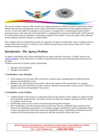 RUESS BASSES LONGEMALLE 1204 GENEVA,SWITZERLAND,EUROPEAN UNION
MILITARY QUARTERS,JOHORE CASTLE,81200,JOHORE BHARU,JOHORE,MALAYSIA
TEL ; +60177430448 FAX : +1 (844) 487-6306
The size of a market is always in flux, but the rate of change depends on whether the market is growing or mature.
Market share increases and decreases can be a sign of the relative competitiveness of the company's products or
services. As the total market for a product or service grows, a company that is maintaining its market share is
growing revenues at the same rate as the total market. A company that is growing its market share will be growing
its revenues faster than its competitors. Technology companies often operate in a growth market, while consumer
goods companies generally operate in a mature market.
New companies that are starting from scratch can experience fast gains in market share. Once a company achieves
a large market share, however, it will have a more difficult time growing its sales because there aren't as many
potential customers available.
Introduction - The Agency Problem
An agency relationship occurs when a principal hires an agent to perform some duty. A conflict, known as an
"agency problem," arises when there is a conflict of interest between the needs of the principal and the needs of
the agent.
In finance, there are two primary agency relationships:
• Managers and stockholders
• Managers and creditors
1. Stockholders versus Managers
• If the manager owns less than 100% of the firm's common stock, a potential agency problem between
mangers and stockholders exists.
• Managers may make decisions that conflict with the best interests of the shareholders. For example,
managers may grow their firms to escape a takeover attempt to increase their own job security. However, a
takeover may be in the shareholders' best interest.
2. Stockholders versus Creditors
• Creditors decide to loan money to a corporation based on the riskiness of the company, its capital structure
and its potential capital structure. All of these factors will affect the company's potential cash flow, which
is a creditors' main concern.
• Stockholders, however, have control of such decisions through the managers.
• Since stockholders will make decisions based on their best interests, a potential agency problem exists
between the stockholders and creditors. For example, managers could borrow money to repurchase shares
to lower the corporation's share base and increase shareholder return. Stockholders will benefit; however,
creditors will be concerned given the increase in debt that would affect future cash flows.
 