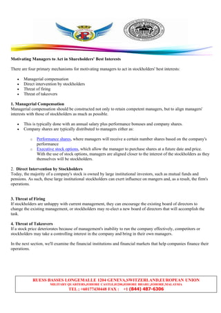 RUESS BASSES LONGEMALLE 1204 GENEVA,SWITZERLAND,EUROPEAN UNION
MILITARY QUARTERS,JOHORE CASTLE,81200,JOHORE BHARU,JOHORE,MALAYSIA
TEL ; +60177430448 FAX : +1 (844) 487-6306
Motivating Managers to Act in Shareholders' Best Interests
There are four primary mechanisms for motivating managers to act in stockholders' best interests:
• Managerial compensation
• Direct intervention by stockholders
• Threat of firing
• Threat of takeovers
1. Managerial Compensation
Managerial compensation should be constructed not only to retain competent managers, but to align managers'
interests with those of stockholders as much as possible.
• This is typically done with an annual salary plus performance bonuses and company shares.
• Company shares are typically distributed to managers either as:
o Performance shares, where managers will receive a certain number shares based on the company's
performance
o Executive stock options, which allow the manager to purchase shares at a future date and price.
With the use of stock options, managers are aligned closer to the interest of the stockholders as they
themselves will be stockholders.
2. Direct Intervention by Stockholders
Today, the majority of a company's stock is owned by large institutional investors, such as mutual funds and
pensions. As such, these large institutional stockholders can exert influence on mangers and, as a result, the firm's
operations.
3. Threat of Firing
If stockholders are unhappy with current management, they can encourage the existing board of directors to
change the existing management, or stockholders may re-elect a new board of directors that will accomplish the
task.
4. Threat of Takeovers
If a stock price deteriorates because of management's inability to run the company effectively, competitors or
stockholders may take a controlling interest in the company and bring in their own managers.
In the next section, we'll examine the financial institutions and financial markets that help companies finance their
operations.
 