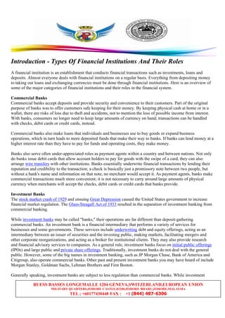 RUESS BASSES LONGEMALLE 1204 GENEVA,SWITZERLAND,EUROPEAN UNION
MILITARY QUARTERS,JOHORE CASTLE,81200,JOHORE BHARU,JOHORE,MALAYSIA
TEL ; +60177430448 FAX : +1 (844) 487-6306
Introduction - Types Of Financial Institutions And Their Roles
A financial institution is an establishment that conducts financial transactions such as investments, loans and
deposits. Almost everyone deals with financial institutions on a regular basis. Everything from depositing money
to taking out loans and exchanging currencies must be done through financial institutions. Here is an overview of
some of the major categories of financial institutions and their roles in the financial system.
Commercial Banks
Commercial banks accept deposits and provide security and convenience to their customers. Part of the original
purpose of banks was to offer customers safe keeping for their money. By keeping physical cash at home or in a
wallet, there are risks of loss due to theft and accidents, not to mention the loss of possible income from interest.
With banks, consumers no longer need to keep large amounts of currency on hand; transactions can be handled
with checks, debit cards or credit cards, instead.
Commercial banks also make loans that individuals and businesses use to buy goods or expand business
operations, which in turn leads to more deposited funds that make their way to banks. If banks can lend money at a
higher interest rate than they have to pay for funds and operating costs, they make money.
Banks also serve often under-appreciated roles as payment agents within a country and between nations. Not only
do banks issue debit cards that allow account holders to pay for goods with the swipe of a card, they can also
arrange wire transfers with other institutions. Banks essentially underwrite financial transactions by lending their
reputation and credibility to the transaction; a check is basically just a promissory note between two people, but
without a bank's name and information on that note, no merchant would accept it. As payment agents, banks make
commercial transactions much more convenient; it is not necessary to carry around large amounts of physical
currency when merchants will accept the checks, debit cards or credit cards that banks provide.
Investment Banks
The stock market crash of 1929 and ensuing Great Depression caused the United States government to increase
financial market regulation. The Glass-Steagall Act of 1933 resulted in the separation of investment banking from
commercial banking.
While investment banks may be called "banks," their operations are far different than deposit-gathering
commercial banks. An investment bank is a financial intermediary that performs a variety of services for
businesses and some governments. These services include underwriting debt and equity offerings, acting as an
intermediary between an issuer of securities and the investing public, making markets, facilitating mergers and
other corporate reorganizations, and acting as a broker for institutional clients. They may also provide research
and financial advisory services to companies. As a general rule, investment banks focus on initial public offerings
(IPOs) and large public and private share offerings. Traditionally, investment banks do not deal with the general
public. However, some of the big names in investment banking, such as JP Morgan Chase, Bank of America and
Citigroup, also operate commercial banks. Other past and present investment banks you may have heard of include
Morgan Stanley, Goldman Sachs, Lehman Brothers and First Boston.
Generally speaking, investment banks are subject to less regulation than commercial banks. While investment
 