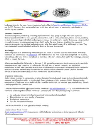 RUESS BASSES LONGEMALLE 1204 GENEVA,SWITZERLAND,EUROPEAN UNION
MILITARY QUARTERS,JOHORE CASTLE,81200,JOHORE BHARU,JOHORE,MALAYSIA
TEL ; +60177430448 FAX : +1 (844) 487-6306
banks operate under the supervision of regulatory bodies, like the Securities and Exchange Commission, FINRA,
and the U.S. Treasury, there are typically fewer restrictions when it comes to maintaining capital ratios or
introducing new products.
Insurance Companies
Insurance companies pool risk by collecting premiums from a large group of people who want to protect
themselves and/or their loved ones against a particular loss, such as a fire, car accident, illness, lawsuit, disability
or death. Insurance helps individuals and companies manage risk and preserve wealth. By insuring a large number
of people, insurance companies can operate profitably and at the same time pay for claims that may arise.
Insurance companies use statistical analysis to project what their actual losses will be within a given class. They
know that not all insured individuals will suffer losses at the same time or at all.
Brokerages
A brokerage acts as an intermediary between buyers and sellers to facilitate securities transactions. Brokerage
companies are compensated via commission after the transaction has been successfully completed. For example,
when a trade order for a stock is carried out, an individual often pays a transaction fee for the brokerage company's
efforts to execute the trade.
A brokerage can be either full service or discount. A full service brokerage provides investment advice, portfolio
management and trade execution. In exchange for this high level of service, customers pay significant
commissions on each trade. Discount brokers allow investors to perform their own investment research and make
their own decisions. The brokerage still executes the investor's trades, but since it doesn't provide the other
services of a full-service brokerage, its trade commissions are much smaller.
Investment Companies
An investment company is a corporation or a trust through which individuals invest in diversified, professionally
managed portfolios of securities by pooling their funds with those of other investors. Rather than purchasing
combinations of individual stocks and bonds for a portfolio, an investor can purchase securities indirectly through
a package product like a mutual fund.
There are three fundamental types of investment companies: unit investment trusts (UITs), face amount certificate
companies and managed investment companies. All three types have the following things in common:
• An undivided interest in the fund proportional to the number of shares held
• Diversification in a large number of securities
• Professional management
• Specific investment objectives
Let's take a closer look at each type of investment company.
Unit Investment Trusts (UITs)
A unit investment trust, or UIT, is a company established under an indenture or similar agreement. It has the
following characteristics:
 