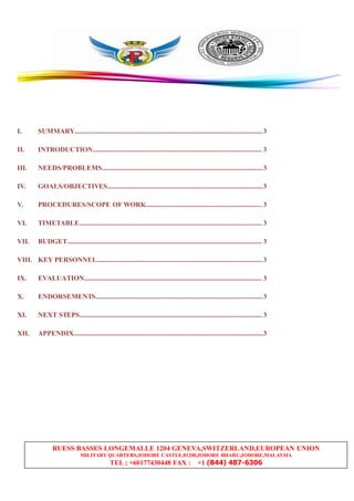RUESS BASSES LONGEMALLE 1204 GENEVA,SWITZERLAND,EUROPEAN UNION
MILITARY QUARTERS,JOHORE CASTLE,81200,JOHORE BHARU,JOHORE,MALAYSIA
TEL ; +60177430448 FAX : +1 (844) 487-6306
I. SUMMARY..............................................................................................................3
II. INTRODUCTION................................................................................................... 3
III. NEEDS/PROBLEMS..............................................................................................3
IV. GOALS/OBJECTIVES...........................................................................................3
V. PROCEDURES/SCOPE OF WORK.................................................................... 3
VI. TIMETABLE........................................................................................................... 3
VII. BUDGET.................................................................................................................. 3
VIII. KEY PERSONNEL.................................................................................................3
IX. EVALUATION........................................................................................................ 3
X. ENDORSEMENTS..................................................................................................3
XI. NEXT STEPS........................................................................................................... 3
XII. APPENDIX...............................................................................................................3
 