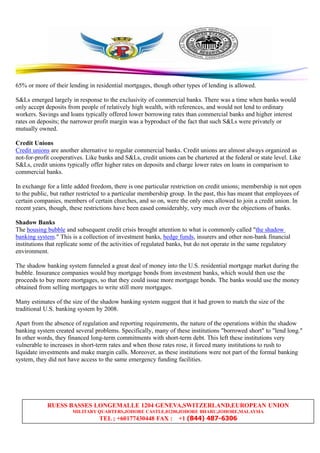 RUESS BASSES LONGEMALLE 1204 GENEVA,SWITZERLAND,EUROPEAN UNION
MILITARY QUARTERS,JOHORE CASTLE,81200,JOHORE BHARU,JOHORE,MALAYSIA
TEL ; +60177430448 FAX : +1 (844) 487-6306
65% or more of their lending in residential mortgages, though other types of lending is allowed.
S&Ls emerged largely in response to the exclusivity of commercial banks. There was a time when banks would
only accept deposits from people of relatively high wealth, with references, and would not lend to ordinary
workers. Savings and loans typically offered lower borrowing rates than commercial banks and higher interest
rates on deposits; the narrower profit margin was a byproduct of the fact that such S&Ls were privately or
mutually owned.
Credit Unions
Credit unions are another alternative to regular commercial banks. Credit unions are almost always organized as
not-for-profit cooperatives. Like banks and S&Ls, credit unions can be chartered at the federal or state level. Like
S&Ls, credit unions typically offer higher rates on deposits and charge lower rates on loans in comparison to
commercial banks.
In exchange for a little added freedom, there is one particular restriction on credit unions; membership is not open
to the public, but rather restricted to a particular membership group. In the past, this has meant that employees of
certain companies, members of certain churches, and so on, were the only ones allowed to join a credit union. In
recent years, though, these restrictions have been eased considerably, very much over the objections of banks.
Shadow Banks
The housing bubble and subsequent credit crisis brought attention to what is commonly called "the shadow
banking system." This is a collection of investment banks, hedge funds, insurers and other non-bank financial
institutions that replicate some of the activities of regulated banks, but do not operate in the same regulatory
environment.
The shadow banking system funneled a great deal of money into the U.S. residential mortgage market during the
bubble. Insurance companies would buy mortgage bonds from investment banks, which would then use the
proceeds to buy more mortgages, so that they could issue more mortgage bonds. The banks would use the money
obtained from selling mortgages to write still more mortgages.
Many estimates of the size of the shadow banking system suggest that it had grown to match the size of the
traditional U.S. banking system by 2008.
Apart from the absence of regulation and reporting requirements, the nature of the operations within the shadow
banking system created several problems. Specifically, many of these institutions "borrowed short" to "lend long."
In other words, they financed long-term commitments with short-term debt. This left these institutions very
vulnerable to increases in short-term rates and when those rates rose, it forced many institutions to rush to
liquidate investments and make margin calls. Moreover, as these institutions were not part of the formal banking
system, they did not have access to the same emergency funding facilities.
 