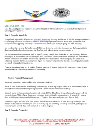 RUESS BASSES LONGEMALLE 1204 GENEVA,SWITZERLAND,EUROPEAN UNION
MILITARY QUARTERS,JOHORE CASTLE,81200,JOHORE BHARU,JOHORE,MALAYSIA
TEL ; +60177430448 FAX : +1 (844) 487-6306
GGGGoals/Objectivesoals/Objectivesoals/Objectivesoals/Objectives
State the desired goals and objectives to address the needs/problems stated above. Also include key benefits of
reaching goals/objectives.
Goal 1: Financial Knowledge
Delegation is a great idea. If you're not great with accounting, that may well be one of the first areas you outsource.
Or perhaps you have an accountant or an entire accounting department on staff. As the boss, you must still be
aware of what's happening financially. You should know where your money is going and what it's doing.
No, you don't have to keep the books yourself. But you do need to review the books, review the budgets, talk to
department heads, check in on projects and do whatever it takes to know where the money is.
For freelancers and one-man shops such as myself, it's easy enough; I do the books, so I see the money. But my
challenge is in the lines that can blur when you work from home. I need childcare for date night and for workdays,
Internet for business use and for personal use, a printer and office supplies for my company and for my kids'
schooling. It's in my best business interest to figure out exactly what portion my business needs to pay for, exactly
how much is tax deductible and so on.
Financial knowledge is the key to making financial progress. If it's your business, it's your money; make it your
business to know everything you can about that money.
Goal 2: Financial Management
Managing your money means making your money earn its keep.
Never let your money sit idle. Your money should always be working for you. Pop it in an investment account, a
mutual fund or an interest-bearing savings account. Lend it out and earn interest that way.
It doesn't matter if the amount you have to work with is $100 or $1 million. Every dollar you have can work for
you, and should. Think of your funds as an employee. You wouldn't let your employees sit around idly on your
time, twiddling their thumbs and taking up space. You give them work and you expect them to do it.
You should expect the same from your money. It takes only a little time out of your workday to manage your
money; it's not an active role that you have to do every day. It's something you set up and check, just as you set
your employees up with their work and check in on their progress.
Goal 3: Financial Perspective
 