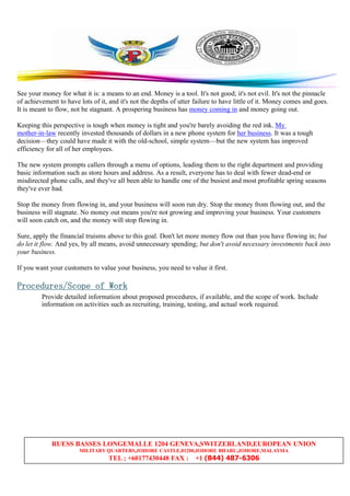 RUESS BASSES LONGEMALLE 1204 GENEVA,SWITZERLAND,EUROPEAN UNION
MILITARY QUARTERS,JOHORE CASTLE,81200,JOHORE BHARU,JOHORE,MALAYSIA
TEL ; +60177430448 FAX : +1 (844) 487-6306
See your money for what it is: a means to an end. Money is a tool. It's not good; it's not evil. It's not the pinnacle
of achievement to have lots of it, and it's not the depths of utter failure to have little of it. Money comes and goes.
It is meant to flow, not be stagnant. A prospering business has money coming in and money going out.
Keeping this perspective is tough when money is tight and you're barely avoiding the red ink. My
mother-in-law recently invested thousands of dollars in a new phone system for her business. It was a tough
decision—they could have made it with the old-school, simple system—but the new system has improved
efficiency for all of her employees.
The new system prompts callers through a menu of options, leading them to the right department and providing
basic information such as store hours and address. As a result, everyone has to deal with fewer dead-end or
misdirected phone calls, and they've all been able to handle one of the busiest and most profitable spring seasons
they've ever had.
Stop the money from flowing in, and your business will soon run dry. Stop the money from flowing out, and the
business will stagnate. No money out means you're not growing and improving your business. Your customers
will soon catch on, and the money will stop flowing in.
Sure, apply the financial truisms above to this goal. Don't let more money flow out than you have flowing in; but
do let it flow. And yes, by all means, avoid unnecessary spending; but don't avoid necessary investments back into
your business.
If you want your customers to value your business, you need to value it first.
Procedures/ScopeProcedures/ScopeProcedures/ScopeProcedures/Scope ofofofof WorkWorkWorkWork
Provide detailed information about proposed procedures, if available, and the scope of work. Include
information on activities such as recruiting, training, testing, and actual work required.
 
