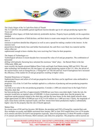 RUESS BASSES LONGEMALLE 1204 GENEVA,SWITZERLAND,EUROPEAN UNION
MILITARY QUARTERS,JOHORE CASTLE,81200,JOHORE BHARU,JOHORE,MALAYSIA
TEL ; +60177430448 FAX : +1 (844) 487-6306
The Likely Origin of the 3x Cash-Flow Rule of Thumb
The 3x Cash Flow rule probably gained significant traction decades ago in oil- and gas-producing regions like
Texas and
Oklahoma where legacy oil fields had relatively predictable declines. Property buyers probably set the acquisition
standard
based on their expectation of field declines, and their desire to create some margin for error (not having sufficient
time or
resources to perform detailed due diligence) as well as earn a spread for making a market in the interest. As the
interests were
passed down through family lines and further fractionalized, the cash flows were likely less material and the
sellers often not
sophisticated enough to know whether they were receiving Fair Value for their properties.
The Impact of Technologyn n n
Technological advances in recent decades have increased the value of oil and gas properties. The combination of
horizontal
drilling with hydraulic fracturing have unlocked the enormous “shale” plays – the Barnett Shale in the late
1990s/early 2000s and
more recently the liquids-oriented Bakken/Three Forks and Eagle Ford Shales during 2009 and 2010. This and
other technology has breathed new life into legacy oil- and gas-producing regions in the U.S. Also, the advent of
the auction houses such as EnergyNet,inc. (“EnergyNet”) or The Oil and Gas Asset Clearinghouse have increased
the efficiency of the market for oil and gas properties resulting in higher values.
Potential Distortions in Valuation
Sophisticated buyers and sellers of oil and gas properties know that there can be significant value attributable to
non-producing
properties. Use of the 3x Cash Flow multiple applied to a collection of producing and non-producing properties
implicitly
ives little or no value to the non-producing properties. Consider a 1,000 acre mineral tract in the Eagle Ford or
Marcellus shale that
has been producing cash flow of approximately $100,000 per year from a non-shale depth. Under the rule, the
minerals would have an implied value of $300,000. A closer examination might show that the property has
significant upside potential related to the shale play and that the lease bonus on the shale depth minerals alone
might approximate $2,500 to $5,000 per acre or $2.5 to $5 million on a 1,000 acre tract. Clearly, the magnitude of
such a lease bonus (and the expected royalty cash flow stream from future production) implies a substantially
higher value for the property than the rule of thumb approach.
Market Data
In a recent issue of Oil and Gas Investor, Bill Britain, the president and CEO of EnergyNet, reported that cash
flow multiples on royalty and ORRIs auctioned from January 2007 to June 2010 ranged from a low of 54 months
(4.5x annual cash flow) for Gulf Coast properties (typically, short-lived properties), to about 90 months or higher
(7.5x annual cash flow) for Permian, Mid-Continent, and ArkLaTex properties. The properties sold at auction are
 