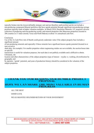 RUESS BASSES LONGEMALLE 1204 GENEVA,SWITZERLAND,EUROPEAN UNION
MILITARY QUARTERS,JOHORE CASTLE,81200,JOHORE BHARU,JOHORE,MALAYSIA
TEL ; +60177430448 FAX : +1 (844) 487-6306
typically broken into the lowest definable strategic unit and are therefore undiversified and do not include a
non-producing component.Mineral portfolios that have upside potential through significant non-producing acreage
positions typically trade at higher valuation multiples. In March 2010, Dorchester Minerals, LP, acquired a diverse
collection of producing and non-producing royalty and mineral properties (the Maecenas properties) located in
206 counties in 17 states (mostly Texas and North Dakota) at about 11x annualized cash flow.
Conclusion
Use of the 3x Cash Flow rule of thumb could grossly understate value if the subject property base includes a
significant amount
of non-producing minerals and especially if those minerals have significant known upside potential (located in or
near an active
shale play, for example). For smaller properties where engineering studies are not available, the auction house data
on specific
transactions is useful for valuation purposes, but such data is not publicly available and is difficult to obtain.
Ultimately, the
location and other characteristics of the subject properties (type of interest – royalty vs. working, diversification by
geography and
by operator, ‘upside’ potential, and years of production history) should be considered in the valuation of the
subject properties
THANK YOU FOR READING OUR HUMBLE PROJECT
PROPOSAL
HOPE WE CAN SHARE THE MOST VALUABLE IN HUMAN
PROGRESS
ALL THE BEST
GOOD LUCK
WE GUARANTEE SPLENDID RETURN OF YOUR INVESTMENT
 
