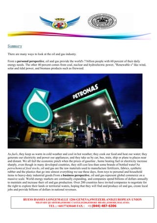 RUESS BASSES LONGEMALLE 1204 GENEVA,SWITZERLAND,EUROPEAN UNION
MILITARY QUARTERS,JOHORE CASTLE,81200,JOHORE BHARU,JOHORE,MALAYSIA
TEL ; +60177430448 FAX : +1 (844) 487-6306
SummarySummarySummarySummary
There are many ways to look at the oil and gas industry.
From a personal perspective, oil and gas provide the world's 7 billion people with 60 percent of their daily
energy needs. The other 40 percent comes from coal, nuclear and hydroelectric power, "Renewable s" like wind,
solar and tidal power, and biomass products such as firewood.
As fuels, they keep us warm in cold weather and cool in hot weather; they cook our food and heat our water; they
generate our electricity and power our appliances; and they take us by car, bus, train, ship or plane to places near
and distant. We all feel the economic pinch when the prices of gasoline , home heating fuel or electricity increase
sharply, even though in many developed countries, they still cost less than some brands of bottled water!As
petrochemical feed stocks, oil and gas are the raw materials used to manufacture fertilizers, fabrics, synthetic
rubber and the plastics that go into almost everything we use these days, from toys to personal and household
items to heavy-duty industrial goods.From a business perspective, oil and gas represent global commerce on a
massive scale. World energy markets are continually expanding, and companies spend billions of dollars annually
to maintain and increase their oil and gas production. Over 200 countries have invited companies to negotiate for
the right to explore their lands or territorial waters, hoping that they will find and produce oil and gas, create local
jobs and provide billions of dollars in national revenues.
 