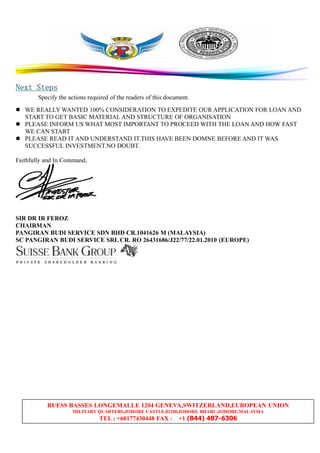 RUESS BASSES LONGEMALLE 1204 GENEVA,SWITZERLAND,EUROPEAN UNION
MILITARY QUARTERS,JOHORE CASTLE,81200,JOHORE BHARU,JOHORE,MALAYSIA
TEL ; +60177430448 FAX : +1 (844) 487-6306
NextNextNextNext StepsStepsStepsSteps
Specify the actions required of the readers of this document.
WE REALLY WANTED 100% CONSIDERATION TO EXPEDITE OUR APPLICATION FOR LOAN AND
START TO GET BASIC MATERIAL AND STRUCTURE OF ORGANISATION
PLEASE INFORM US WHAT MOST IMPORTANT TO PROCEED WITH THE LOAN AND HOW FAST
WE CAN START
PLEASE READ IT AND UNDERSTAND IT.THIS HAVE BEEN DOMNE BEFORE AND IT WAS
SUCCESSFUL INVESTMENT.NO DOUBT.
Faithfully and In Command,
SIR DR IR FEROZ
CHAIRMAN
PANGIRAN BUDI SERVICE SDN BHD CR.1041626 M (MALAYSIA)
SC PANGIRAN BUDI SERVICE SRL CR. RO 26431686/J22/77/22.01.2010 (EUROPE)
 