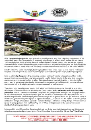 RUESS BASSES LONGEMALLE 1204 GENEVA,SWITZERLAND,EUROPEAN UNION
MILITARY QUARTERS,JOHORE CASTLE,81200,JOHORE BHARU,JOHORE,MALAYSIA
TEL ; +60177430448 FAX : +1 (844) 487-6306
From a geopolitical perspective, large quantities of oil and gas flow daily from "exporting" regions such as the
Middle East, Africa and Latin America to "importing" regions such as North America, Europe and the Far East.
This creates political, trade, economic and even national security concerns on both sides. Oil and gas exporters
want to maximize their revenues and improve their trade balances while maintaining control and sovereignty over
their natural resources. At the same time, importing nations want to minimize trade deficits and ensure a steady,
Reliable oil supply. China, for example, has recognized that it must obtain access to oil in order to continue its
long-term sustained growth and is actively seeking new sources of supply in the major producing companies.
From an internal policy perspective, producing countries continually wrestle with questions of how best to
develop their resources and attain long-term sustainable benefits for their people. At the same time, consuming
countries are always considering how to reduce their dependence on imported oil, either by imposing higher
energy taxes to spur conservation, tapping into domestic resources such as coal (less costly but more polluting
than imported oil) or developing alternative energy sources such as nuclear power.
These issues have major long-term impacts, both within individual countries and on the world at large, even
affecting such fundamental issues as war and peace.Finally, from a health, safety and environmental (HSE)
perspective, there is a continuous concern for safety in oil and gas operations, the impact that new projects have
on surface environments, the possibility of oil spills and the effect of pollutants such as CO2 (carbon dioxide, a
Product of hydrocarbon combustion) on global climate change and air quality.The oil and gas business is clearly a
multifaceted, global industry that impacts all aspects of our lives. And yet it is one that we tend to take for granted
until a crisis emerges-a tanker runs aground, a hurricane damages a refinery, a country changes political leaders or
revises its energy policies. Then we blame "big oil" or OPEC or the politicians or the local service station
attendant before things quiet down again.
In this module, we will learn about the nature of oil and gas, define some basic industry terms and list common
units of measurement and conversion factors. We will introduce the concept of the Oil and Gas Value Chain,
 