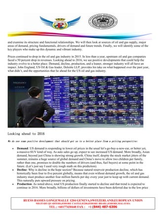 RUESS BASSES LONGEMALLE 1204 GENEVA,SWITZERLAND,EUROPEAN UNION
MILITARY QUARTERS,JOHORE CASTLE,81200,JOHORE BHARU,JOHORE,MALAYSIA
TEL ; +60177430448 FAX : +1 (844) 487-6306
and examine its structure and functional relationships. We will then look at sources of oil and gas supply, major
areas of demand, pricing fundamentals, drivers of demand and future trends. Finally, we will identify some of the
key players who make up this dynamic and vibrant industry.
Prices continued to drop in the oil and gas industry in 2015. In less than a year, upstream oil and gas companies
faced a 50 percent drop in revenues. Looking ahead to 2016, we see positive developments that could help the
industry evolve to a better place. Demand, decline, production, and a leaner, stronger industry will all have an
impact. John England, US Oil & Gas leader, Deloitte LLP, provides his take on what happened over the past year,
what didn’t, and the opportunities that lie ahead for the US oil and gas industry.
LookingLookingLookingLooking aheadaheadaheadahead totototo 2016201620162016
WeWeWeWe dodododo seeseeseesee somesomesomesome positivepositivepositivepositive developmentdevelopmentdevelopmentdevelopment thatthatthatthat shouldshouldshouldshould getgetgetget usususus totototo aaaa betterbetterbetterbetter placeplaceplaceplace fromfromfromfrom aaaa pricingpricingpricingpricing perspective:perspective:perspective:perspective:
• Demand: US demand is responding to lower oil prices in the usual let’s-go-buy-a-new-car, or better yet,
a-massive-SUV kind of way. As auto sales go up, expect to see increased US demand. More broadly, Asian
demand, beyond just China is showing strong growth. China itself, despite the stock market jitters of the
summer, remains a huge source of global demand and China’s move to allow two children per family,
rather than one, promises to double the numbers of drivers (and thus, fuel buyers) at some point in the
future. (Let’s just say I used very rough math on this prediction).
• Decline: Why is decline in the hope section? Because natural reservoir production decline, which has
historically been four to five percent globally, means that even without demand growth, the oil and gas
industry must produce another four million barrels per day every year just to keep up with current demand.
This naturally puts upward pressure on pricing.
• Production: As noted above, total US production finally started to decline and that trend is expected to
continue in 2016. More broadly, billions of dollars of investments have been deferred due to the low price
 