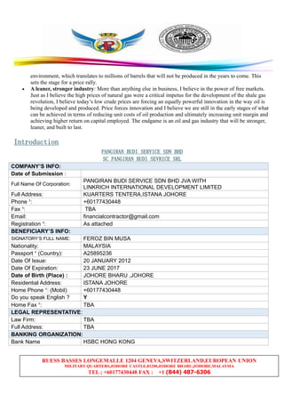 RUESS BASSES LONGEMALLE 1204 GENEVA,SWITZERLAND,EUROPEAN UNION
MILITARY QUARTERS,JOHORE CASTLE,81200,JOHORE BHARU,JOHORE,MALAYSIA
TEL ; +60177430448 FAX : +1 (844) 487-6306
environment, which translates to millions of barrels that will not be produced in the years to come. This
sets the stage for a price rally.
• A leaner, stronger industry: More than anything else in business, I believe in the power of free markets.
Just as I believe the high prices of natural gas were a critical impetus for the development of the shale gas
revolution, I believe today’s low crude prices are forcing an equally powerful innovation in the way oil is
being developed and produced. Price forces innovation and I believe we are still in the early stages of what
can be achieved in terms of reducing unit costs of oil production and ultimately increasing unit margin and
achieving higher return on capital employed. The endgame is an oil and gas industry that will be stronger,
leaner, and built to last.
InInInIntroductiontroductiontroductiontroduction
PANGIRANPANGIRANPANGIRANPANGIRAN BUDIBUDIBUDIBUDI SERVICESERVICESERVICESERVICE SDNSDNSDNSDN BHDBHDBHDBHD
SCSCSCSC PANGIRANPANGIRANPANGIRANPANGIRAN BUDIBUDIBUDIBUDI SEVRICESEVRICESEVRICESEVRICE SRLSRLSRLSRL
COMPANY’S INFO:
Date of Submission :
Full Name Of Corporation:
PANGIRAN BUDI SERVICE SDN BHD JVA WITH
LINKRICH INTERNATIONAL DEVELOPMENT LIMITED
Full Address: KUARTERS TENTERA,ISTANA JOHORE
Phone ¹: +60177430448
Fax ¹: TBA
Email: financialcontractor@gmail.com
Registration ¹: As attached
BENEFICIARY’S INFO:
SIGNATORY’S FULL NAME: FEROZ BIN MUSA
Nationality: MALAYSIA
Passport ¹ (Country): A25895236
Date Of Issue: 20 JANUARY 2012
Date Of Expiration: 23 JUNE 2017
Date of Birth (Place) : JOHORE BHARU ,JOHORE
Residential Address: ISTANA JOHORE
Home Phone ¹: (Mobil) +60177430448
Do you speak English ? Y
Home Fax ¹: TBA
LEGAL REPRESENTATIVE:
Law Firm: TBA
Full Address: TBA
BANKING ORGANIZATION:
Bank Name HSBC HONG KONG
 
