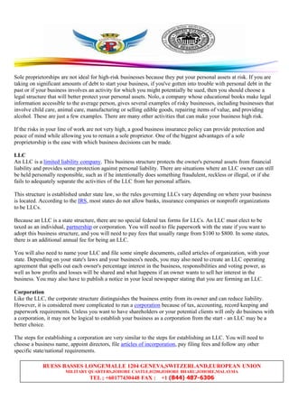 RUESS BASSES LONGEMALLE 1204 GENEVA,SWITZERLAND,EUROPEAN UNION
MILITARY QUARTERS,JOHORE CASTLE,81200,JOHORE BHARU,JOHORE,MALAYSIA
TEL ; +60177430448 FAX : +1 (844) 487-6306
Sole proprietorships are not ideal for high-risk businesses because they put your personal assets at risk. If you are
taking on significant amounts of debt to start your business, if you've gotten into trouble with personal debt in the
past or if your business involves an activity for which you might potentially be sued, then you should choose a
legal structure that will better protect your personal assets. Nolo, a company whose educational books make legal
information accessible to the average person, gives several examples of risky businesses, including businesses that
involve child care, animal care, manufacturing or selling edible goods, repairing items of value, and providing
alcohol. These are just a few examples. There are many other activities that can make your business high risk.
If the risks in your line of work are not very high, a good business insurance policy can provide protection and
peace of mind while allowing you to remain a sole proprietor. One of the biggest advantages of a sole
proprietorship is the ease with which business decisions can be made.
LLC
An LLC is a limited liability company. This business structure protects the owner's personal assets from financial
liability and provides some protection against personal liability. There are situations where an LLC owner can still
be held personally responsible, such as if he intentionally does something fraudulent, reckless or illegal, or if she
fails to adequately separate the activities of the LLC from her personal affairs.
This structure is established under state law, so the rules governing LLCs vary depending on where your business
is located. According to the IRS, most states do not allow banks, insurance companies or nonprofit organizations
to be LLCs.
Because an LLC is a state structure, there are no special federal tax forms for LLCs. An LLC must elect to be
taxed as an individual, partnership or corporation. You will need to file paperwork with the state if you want to
adopt this business structure, and you will need to pay fees that usually range from $100 to $800. In some states,
there is an additional annual fee for being an LLC.
You will also need to name your LLC and file some simple documents, called articles of organization, with your
state. Depending on your state's laws and your business's needs, you may also need to create an LLC operating
agreement that spells out each owner's percentage interest in the business, responsibilities and voting power, as
well as how profits and losses will be shared and what happens if an owner wants to sell her interest in the
business. You may also have to publish a notice in your local newspaper stating that you are forming an LLC.
Corporation
Like the LLC, the corporate structure distinguishes the business entity from its owner and can reduce liability.
However, it is considered more complicated to run a corporation because of tax, accounting, record keeping and
paperwork requirements. Unless you want to have shareholders or your potential clients will only do business with
a corporation, it may not be logical to establish your business as a corporation from the start - an LLC may be a
better choice.
The steps for establishing a corporation are very similar to the steps for establishing an LLC. You will need to
choose a business name, appoint directors, file articles of incorporation, pay filing fees and follow any other
specific state/national requirements.
 