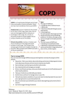 Reference
(n.d.). Retrieved March 25, 2015, from
https://patienteducation.osumc.edu/Documents/COPD.pdf
COPD
COPD is a lung disease that gets worse over
time and makes it hard to breathe. There
are two main conditions that cause COPD:
Emphysema causes irritation to the alveoli
or air sacs in the lungs. Over time, the air
sacs are damaged and this reduces air
exchange in the lungs. As a result, it
becomes harder to move oxygen into or
carbon dioxide out of the blood.
Chronic bronchitis involves irritation and
mucus build up in the large and small
airways in the lungs. The lining of the
airways gets thick and it makes it harder to
breathe. Most people with COPD have both
of these conditions.
Signs
The signsof COPDare:
• Coughing,withorwithoutmucus
• Wheezing
• Shortnessof breaththatgetsworse
withactivity
• Chesttightness
For some people,thesesignsare mild
and do notcause seriousbreathing
problems.Forothers,the signscanbe
seriousenoughtolimitdailyactivities.
Causes
The main causesof COPD are:
• Smokingorsecondhandsmoke
• Workingina pollutedenvironment
where youbreathe inlarge amountsof
dust,fumes,smoke orgases
Tips to manage COPD
You can treat and manage COPDto keepyoufeelingbetterandslow the progressof the
disease.
 Stay active.Talkto yourdoctor aboutattendinga pulmonaryrehabprogramtolearn
more about yourdisease andexercisestoimprove yourhealth.
 Quitsmokingor avoidbeingaroundotherswhosmoke.
 Eat a balanceddietandmanage yourweight.
 Drinka lotof fluidseachday,unlessyourdoctorwantsyou to limitfluidsbecause of
otherhealthproblems.
 Take your medicinesasorderedbyyourdoctor.
 Control stressandlearnto manage stressinyour life.
 Talk withyourdoctor andotherson yourcare team to developaplanforyourcare if
your signsgetworse soyou know whatto do.
 Get a flushoteach yearand talkto your doctor aboutgettinga pneumoniashotor
vaccine.
 Use home oxygentherapyif ordered.
 