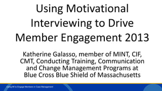 Using MI to Engage Members in Case Management
Using Motivational
Interviewing to Drive
Member Engagement 2013
Katherine Galasso, member of MINT, CIF,
CMT, Conducting Training, Communication
and Change Management Programs at
Blue Cross Blue Shield of Massachusetts
 