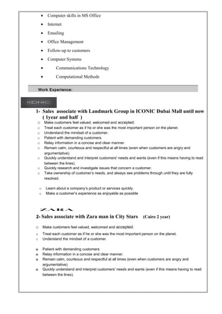 • Computer skills in MS Office
• Internet
• Emailing
• Office Management
• Follow-up to customers
• Computer Systems
• Communications Technology
• Computational Methods
1- Sales associate with Landmark Group in ICONIC Dubai Mall until now
( 1year and half )
o Make customers feel valued, welcomed and accepted.
o Treat each customer as if he or she was the most important person on the planet.
o Understand the mindset of a customer.
o Patient with demanding customers.
o Relay information in a concise and clear manner.
o Remain calm, courteous and respectful at all times (even when customers are angry and
argumentative).
o Quickly understand and interpret customers' needs and wants (even if this means having to read
between the lines).
o Quickly research and investigate issues that concern a customer.
o Take ownership of customer’s needs, and always see problems through until they are fully
resolved.
o Learn about a company’s product or services quickly.
o Make a customer’s experience as enjoyable as possible
2- Sales associate with Zara man in City Stars (Cairo 2 year)
o Make customers feel valued, welcomed and accepted.
o Treat each customer as if he or she was the most important person on the planet.
o Understand the mindset of a customer.
o Patient with demanding customers
o Relay information in a concise and clear manner.
o Remain calm, courteous and respectful at all times (even when customers are angry and
argumentative).
o Quickly understand and interpret customers' needs and wants (even if this means having to read
between the lines).
Work Experience:Work Experience:
 